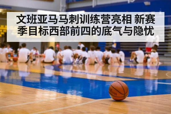 文班亚马马刺训练营亮相 新赛季目标西部前四的底气与隐忧